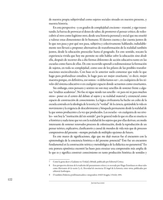 122
Javier Salcedo
de nuestra propia subjetividad como sujetos sociales situado en nuestro presente, y
nuestra historia.
En esta perspectiva –y en grados de complejidad creciente– transité, y sigo transi-
tando, la fuerza de provocar el deseo de saber, de promover el pensar crítico, de redes-
cubrir al otro como legítimo otro, desde una historia personal y social que me enseñó
a valorar estas dimensiones de lo humano. El darnos cuenta y dar cuenta juntos de
lo que nos pasa y por qué nos pasa, subjetiva y colectivamente hablando, indudable-
mente nos llevará a proponer alternativas de transformación de la realidad también
juntos, desde la educación preescolar hasta el posgrado. En este sentido, rescato la
experiencia vivida que hoy me permite no sólo hablar sobre la educación sino desde
ella, después de recorrer día a día formas diferentes de acción educativa tanto en las
escuelas como fuera de ellas. De este recorrido aprendí a redimensionar la formación
de sujetos, en toda su complejidad, como uno de los pilares de las posibles transfor-
maciones socioculturales. Con base en lo anterior suelo comentar que todo lo que
hago para profundizar estudios, lo hago para ser mejor enseñante,7
es decir, mejor
maestra porque, en definitiva, eso somos –o deberíamos ser–, en cualquiera de los ni-
veles del sistema educativo o en cualquier espacio donde actuemos como enseñantes.
Sin embargo, estos pensares y sentires no son muy sencillos de sostener frente a algu-
nas “eruditas academias”. No fue ni sigue siendo tan sencillo –ni para mí ni para muchos
otros– poner en el centro del debate al sujeto y su realidad material y existencial como
espacio de construcción de conocimiento. La lógica civilizatoria ha hecho un culto de la
escuela centrada en la ideología de la teoría y la “verdad” de la ciencia, quitándole la vida en
movimiento y la exigencia de descubrimiento y búsqueda permanente desde la realidad de
la que somos producentes a la vez que producidos. Las escuelas –en cualquiera de sus nive-
les– son hoy la “institución del sin sentido”, por lo general todo lo que en ellas se enseña es
a-históricoynadatienequeverconlarealidaddelossujetosqueporellasderivan,unmodo
interesante de sostener renovados procesos de colonización, desde la reproducción de un
pensar teórico, explicativo, clasificatorio y causal de mundos de vida más que de procesos
comprensivos del presente –siempre preñado de múltiples opciones de futuro.
En este marco de significaciones, algo que me dejó marcas fue el encuentro con la
epistemología de la conciencia histórica o del presente potencial.8
Éste fue un encuentro
fundamental en la construcción teórica y metodológica de la didáctica no-parametral.9
En
esta postura epistémica encontré las bases para enraizar una comprensión más amplia de
lo que es y significa construir conocimiento en tanto producción histórica de sentidos y
7	 Como le gusta decir a Gadamer en Verdad y Método, publicado por Editorial Crítica.
8	 Esta perspectiva deviene de la tradición del pensamiento crítico y es recreada por Hugo Zemelman en obras tales
como Horizontes de la razón I y II, Necesidad de conciencia; El ángel de la historia, entre otros, publicados por
editorial Anthropos.
9	 O también Didáctica problematizadora e integradora. ENEP Aragón, UNAM, 1995.
 