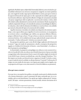 123
Pedagogía de la potencia y didáctica no parametral | Entrevista con Estela Quintar
significados.Realidad,sujetoysubjetividad,historicidad,dialécticacomoarticulaciónypo-
tencialidad conformaron una estructura conceptual y/o categorial, una matriz epistémica
que, como ángulo de mirada, exige repensar desde dónde se enseña y para qué se enseña en
los espacios de formación de sujetos; pero no sólo a repensarlo sino también a generar prác-
ticasformativasdiferentes.Aquíelejedelareflexióneslalógicaderazonamientoarticulada
y de pensar categorial por sobre la explicación o reconstrucción temática o teórica, desde
allí es donde cambia radicalmente la construcción de conocimiento. Desde esta perspectiva
cambialacomprensióndeloqueeselcontenidodeenseñanza,lametodología,losobjetivos,
la evaluación, es decir todos los elementos de la didáctica se reactivan frente a esta urdimbre
que tamiza la colocación del sujeto en la construcción de la realidad.
Aquellasintuicionesvinculadasalarealidadcomodispositivodeenseñanzayapren-
dizaje y como espacio idóneo para resignificar la teoría encontraron, en esta propuesta,
un territorio teórico y metodológico que viabiliza una operatoria didáctica diferente,
porque es diferente lo que se busca. Y lo que se busca es construir conocimiento –como
conciencia histórica– de la realidad social más que explicarla desde cuerpos teóricos de-
terminados o “traficar información” a-histórica con estatus de verdad.
Esta perspectiva epistémica, que va más allá de la lógica explicativa de la historia de
la ciencia,10
exige otro modo de razonamiento y desafía a incorporar dos perspectivas
negadas en el ámbito de la formación: la historia –como historicidad– y la cultura, es
decir la perspectiva antropológica.11
La historicidad y la perspectiva antropológica nos colocan en otro escenario de ac-
ción en el mundo de la vida, nos colocan ante el desafío de promover el pensar articulado
y categorial por sobre el pensamiento lineal y causal; el de ampliar ángulos de mirada, de
ir más allá de lo que se muestra recordando que, como dice el propio Zemelman: “el or-
den impone una mirada, una forma de mirar y organizar el mundo”. La lucha es enton-
ces por el modo de mirar la realidad, no sólo por dominar (“controlar”) información. El
romper con estos modos de mirar que se nos impone para ampliar nuevos ángulos, nue-
vas perspectivas de lo que se cree como natural es el reto de la didáctica no parametral.
¿Para qué vamos a enseñar?
Creo que ésta es una opción ético-política, uno puede enseñar para la subalternización
a los sistemas dominantes o para la autonomía del sujeto asumiendo que vive en so-
ciedades cada vez más heterónomas. Una opción que implica trabajar para la “minimi-
zación” del sujeto –mínimo pensamiento, mínima mirada, mínimo movimiento de la
10	 Tendencia tradicional de comprensión de la epistemología.
11	 De allí que suelo hablar más de antropos pedagógico que de sujetos pedagógicos.
 