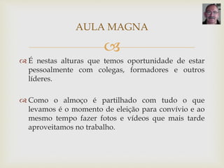 
 É nestas alturas que temos oportunidade de estar
pessoalmente com colegas, formadores e outros
líderes.
 Como o almoço é partilhado com tudo o que
levamos é o momento de eleição para convívio e ao
mesmo tempo fazer fotos e vídeos que mais tarde
aproveitamos no trabalho.
AULA MAGNA
 