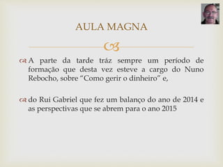 
 A parte da tarde tráz sempre um período de
formação que desta vez esteve a cargo do Nuno
Rebocho, sobre “Como gerir o dinheiro” e,
 do Rui Gabriel que fez um balanço do ano de 2014 e
as perspectivas que se abrem para o ano 2015
AULA MAGNA
 