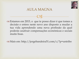 
 Estamos em 2015, o que te posso dizer é que tomes a
decisão e entres neste novo ano disposto a mudar a
tua vida aprendendo uma nova profissão da qual
poderás usufruir compensações económicas e sociais
muito boas.
 Mais em: http://jorgebandeira51.com/c/?p=untribo
AULA MAGNA
 