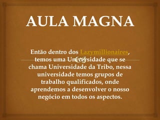 Então dentro dos Lazymillionaires,
temos uma Universidade que se
chama Universidade da Tribo, nessa
universidade temos grupos de
trabalho qualificados, onde
aprendemos a desenvolver o nosso
negócio em todos os aspectos.
 