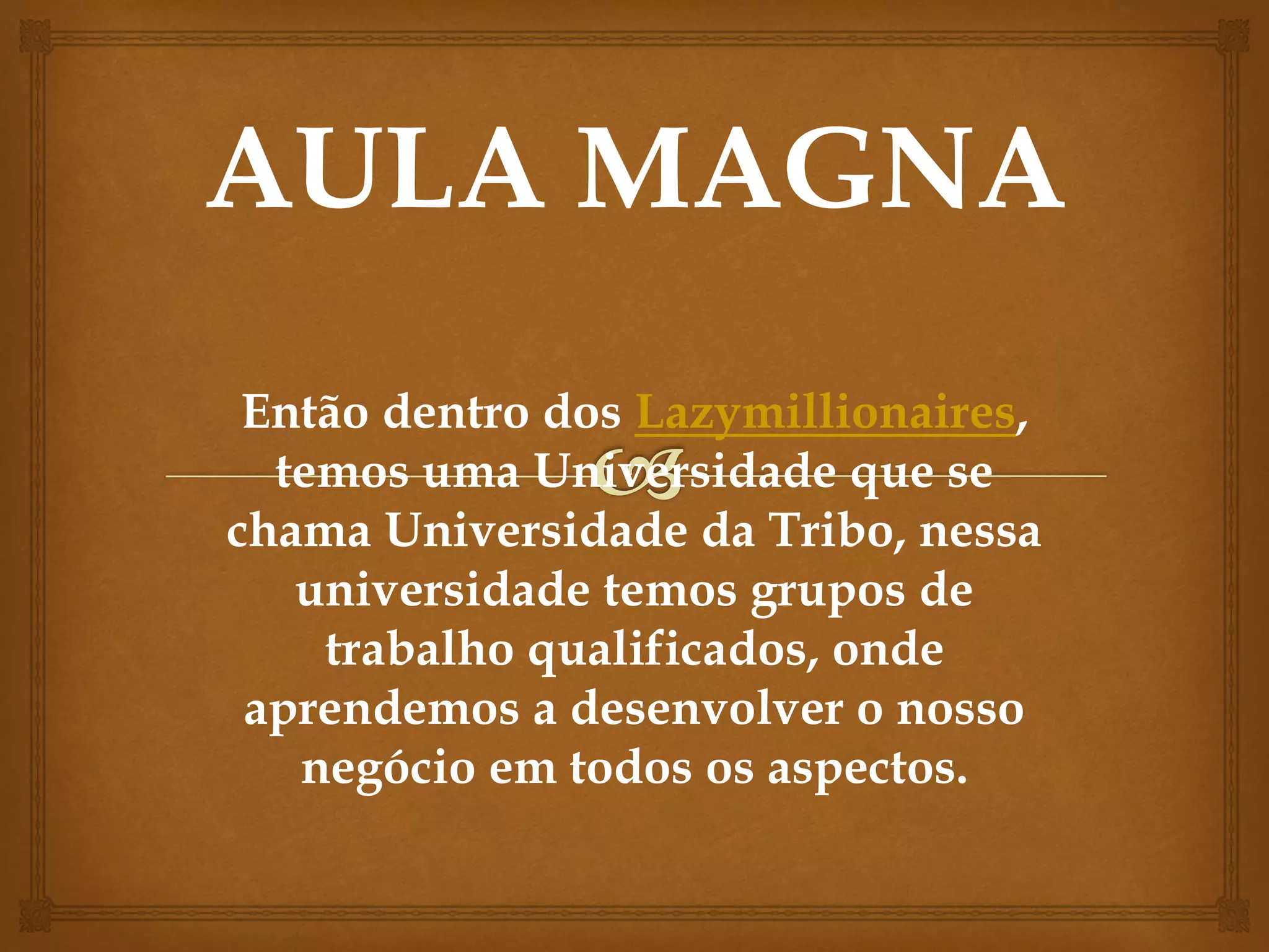 Então dentro dos Lazymillionaires,
temos uma Universidade que se
chama Universidade da Tribo, nessa
universidade temos grupos de
trabalho qualificados, onde
aprendemos a desenvolver o nosso
negócio em todos os aspectos.
 