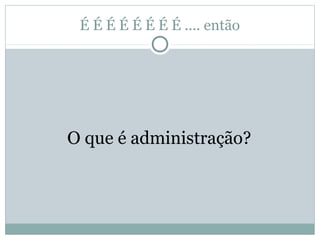É É É É É É É É .... então
O que é administração?
 