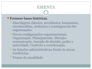 EMENTA
Fornecer bases históricas.
 Abordagens clássica, neoclássica, humanista,
estruturalista, sistêmica e contingencial das
organizações.
 Novas configurações organizacionais.
Organização. Planejamento. Direção:
comunicação, tomada de decisão, poder e
autoridade. Controle e coordenação.
 As funções administrativas frente às novas
tendências.
 Temas da atualidade
 