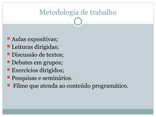 Metodologia de trabalho
Aulas expositivas;
Leituras dirigidas;
Discussão de textos;
Debates em grupos;
Exercícios dirigidos;
Pesquisas e seminários.
 Filme que atenda ao conteúdo programático.
 
