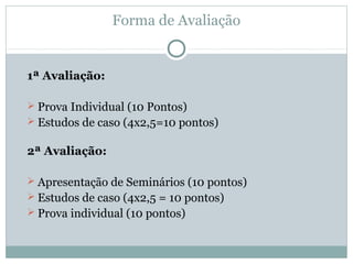 Forma de Avaliação
1ª Avaliação:
 Prova Individual (10 Pontos)
 Estudos de caso (4x2,5=10 pontos)
2ª Avaliação:
 Apresentação de Seminários (10 pontos)
 Estudos de caso (4x2,5 = 10 pontos)
 Prova individual (10 pontos)
 