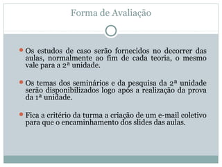 Forma de Avaliação
Os estudos de caso serão fornecidos no decorrer das
aulas, normalmente ao fim de cada teoria, o mesmo
vale para a 2ª unidade.
Os temas dos seminários e da pesquisa da 2ª unidade
serão disponibilizados logo após a realização da prova
da 1ª unidade.
Fica a critério da turma a criação de um e-mail coletivo
para que o encaminhamento dos slides das aulas.
 