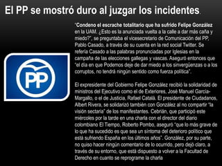 “Condeno el escrache totalitario que ha sufrido Felipe González
en la UAM. ¿Esto es la anunciada vuelta a la calle a dar más caña y
miedo?”, se preguntaba el vicesecretario de Comunicación del PP,
Pablo Casado, a través de su cuenta en la red social Twitter. Se
refería Casado a las palabras pronunciadas por Iglesias en la
campaña de las elecciones gallegas y vascas. Aseguró entonces que
“el día en que Podemos deje de dar miedo a los sinvergüenzas o a los
corruptos, no tendrá ningún sentido como fuerza política”.
El expresidente del Gobierno Felipe González recibió la solidaridad de
ministros del Ejecutivo como el de Exteriores, José Manuel García-
Margallo, o el de Justicia, Rafael Catalá. El presidente de Ciudadanos,
Albert Rivera, se solidarizó también con González al no compartir “la
visión sectaria” de los manifestantes. Cebrián, que participó este
miércoles por la tarde en una charla con el director del diario
colombiano El Tiempo, Roberto Pombo, aseguró “que lo más grave de
lo que ha sucedido es que sea un síntoma del deterioro político que
está sufriendo España en los últimos años”. González, por su parte,
no quiso hacer ningún comentario de lo ocurrido, pero dejó claro, a
través de su entorno, que está dispuesto a volver a la Facultad de
Derecho en cuanto se reprograme la charla
El PP se mostró duro al juzgar los incidentes.
 
