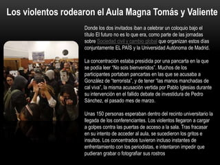 PERIDIS
Donde los dos invitados iban a celebrar un coloquio bajo el
título El futuro no es lo que era, como parte de las jornadas
sobre Sociedad civil y cambio global que organizan estos días
conjuntamente EL PAÍS y la Universidad Autónoma de Madrid.
La concentración estaba presidida por una pancarta en la que
se podía leer “No sois bienvenidos”. Muchos de los
participantes portaban pancartas en las que se acusaba a
González de “terrorista”, y de tener “las manos manchadas de
cal viva”, la misma acusación vertida por Pablo Iglesias durante
su intervención en el fallido debate de investidura de Pedro
Sánchez, el pasado mes de marzo.
Unas 150 personas esperaban dentro del recinto universitario la
llegada de los conferenciantes. Los violentos llegaron a cargar
a golpes contra las puertas de acceso a la sala. Tras fracasar
en su intento de acceder al aula, se sucedieron los gritos e
insultos. Los concentrados tuvieron incluso instantes de
enfrentamiento con los periodistas, e intentaron impedir que
pudieran grabar o fotografiar sus rostros
Los violentos rodearon el Aula Magna Tomás y Valiente
 