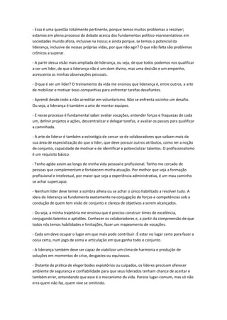 - Essa é uma questão totalmente pertinente, porque temos muitos problemas a resolver;
estamos em pleno processo de debate acerca dos fundamentos político-representativos em
sociedades mundo afora, inclusive na nossa; e ainda porque, se temos o potencial da
liderança, inclusive de nossas próprias vidas, por que não agir? O que não falta são problemas
crônicos a superar.
- A partir dessa visão mais ampliada de liderança, ou seja, de que todos podemos nos qualificar
a ser um líder, de que a liderança não é um dom divino, mas uma decisão e um empenho,
acrescento as minhas observações pessoais.
- O que é ser um líder? O treinamento da vida me ensinou que liderança é, entre outros, a arte
de mobilizar e motivar boas companhias para enfrentar tarefas desafiantes.
- Aprendi desde cedo a não acreditar em voluntarismo. Não se enfrenta sozinho um desafio.
Ou seja, a liderança é também a arte de montar equipes.
- E nesse processo é fundamental saber avaliar vocações, entender forças e fraquezas de cada
um, definir projetos e ações, descentralizar e delegar tarefas, e avaliar os passos para qualificar
a caminhada.
- A arte de liderar é também a estratégia de cercar-se de colaboradores que saibam mais da
sua área de especialização do que o líder, que deve possuir outros atributos, como ter a noção
de conjunto, capacidade de motivar e de identificar e potencializar talentos. O profissionalismo
é um requisito básico.
- Tenho agido assim ao longo de minha vida pessoal e profissional. Tenho me cercado de
pessoas que complementam e fortalecem minha atuação. Por melhor que seja a formação
profissional e intelectual, por maior que seja a experiência administrativa, é um mau caminho
se achar supercapaz.
- Nenhum líder deve temer a sombra alheia ou se achar o único habilitado a resolver tudo. A
ideia de liderança se fundamenta exatamente na conjugação de forças e competências sob a
condução de quem tem visão de conjunto e clareza de objetivos a serem alcançados.
- Ou seja, a minha trajetória me ensinou que é preciso construir times de excelência,
conjugando talentos e aptidões. Conhecer os colaboradores e, a partir da compreensão de que
todos nós temos habilidades e limitações, fazer um mapeamento de vocações.
- Cada um deve ocupar o lugar em que mais pode contribuir. É estar no lugar certo para fazer a
coisa certa, num jogo de soma e articulação em que ganha todo o conjunto.
- A liderança também deve ser capaz de viabilizar um clima de harmonia e produção de
soluções em momentos de crise, desgastes ou equívocos.
- Distante da prática de eleger bodes expiatórios ou culpados, os líderes precisam oferecer
ambiente de segurança e confiabilidade para que seus liderados tenham chance de acertar e
também errar, entendendo que esse é o mecanismo da vida. Parece lugar-comum, mas só não
erra quem não faz, quem vive se omitindo.
 
