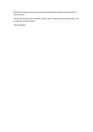 compromisso consigo mesmo e com o outro e do aprendizado contínuo. E, claro, tendo um
“Sonho Grande”.
- Afinal, como escreveu Saint-Exupéry, “o futuro não é um lugar para onde estamos indo, mas
um lugar que estamos criando”.
- Muito obrigado!
 