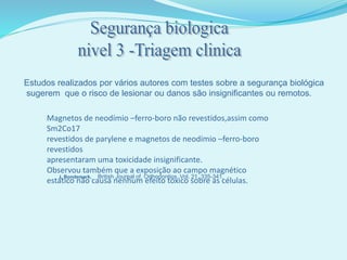 Estudos realizados por vários autores com testes sobre a segurança biológica
sugerem que o risco de lesionar ou danos são insignificantes ou remotos.
L Bondemark,
Magnetos de neodímio –ferro-boro não revestidos,assim como
Sm2Co17
revestidos de parylene e magnetos de neodímio –ferro-boro
revestidos
apresentaram uma toxicidade insignificante.
Observou também que a exposição ao campo magnético
estático não causa nenhum efeito tóxico sobre as células.
British Journal of. Orthodontics, Vol. 21, 335-341,
 