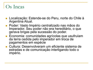 Os Incas
 Localização: Estende-se do Peru, norte do Chile à
Argentina Atual.
 Poder: Vasto Império centralizado nas mãos do
Imperador. Seu poder não era hereditário, o que
gerava brigas pela sucessão do poder.
 Economia: comunidades agrícolas que usufruíam
da terra cedida pelo imperador em troca de
pagamentos em espécie
 Cultura: Desenvolveram um eficiente sistema de
estradas e de comunicação interligando todo o
império.
 