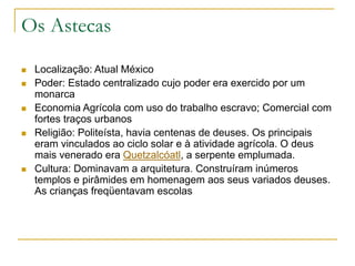Os Astecas
 Localização: Atual México
 Poder: Estado centralizado cujo poder era exercido por um
monarca
 Economia Agrícola com uso do trabalho escravo; Comercial com
fortes traços urbanos
 Religião: Politeísta, havia centenas de deuses. Os principais
eram vinculados ao ciclo solar e à atividade agrícola. O deus
mais venerado era Quetzalcóatl, a serpente emplumada.
 Cultura: Dominavam a arquitetura. Construíram inúmeros
templos e pirâmides em homenagem aos seus variados deuses.
As crianças freqüentavam escolas
 