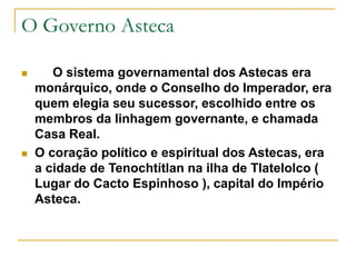 O Governo Asteca
 O sistema governamental dos Astecas era
monárquico, onde o Conselho do Imperador, era
quem elegia seu sucessor, escolhido entre os
membros da linhagem governante, e chamada
Casa Real.
 O coração político e espiritual dos Astecas, era
a cidade de Tenochtítlan na ilha de Tlatelolco (
Lugar do Cacto Espinhoso ), capital do Império
Asteca.
 