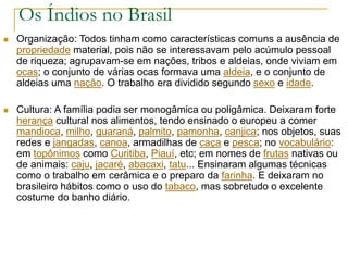 Os Índios no Brasil
 Organização: Todos tinham como características comuns a ausência de
propriedade material, pois não se interessavam pelo acúmulo pessoal
de riqueza; agrupavam-se em nações, tribos e aldeias, onde viviam em
ocas; o conjunto de várias ocas formava uma aldeia, e o conjunto de
aldeias uma nação. O trabalho era dividido segundo sexo e idade.
 Cultura: A família podia ser monogâmica ou poligâmica. Deixaram forte
herança cultural nos alimentos, tendo ensinado o europeu a comer
mandioca, milho, guaraná, palmito, pamonha, canjica; nos objetos, suas
redes e jangadas, canoa, armadilhas de caça e pesca; no vocabulário:
em topônimos como Curitiba, Piauí, etc; em nomes de frutas nativas ou
de animais: caju, jacaré, abacaxi, tatu... Ensinaram algumas técnicas
como o trabalho em cerâmica e o preparo da farinha. E deixaram no
brasileiro hábitos como o uso do tabaco, mas sobretudo o excelente
costume do banho diário.
 