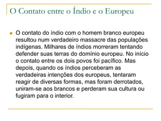 O Contato entre o Índio e o Europeu
 O contato do índio com o homem branco europeu
resultou num verdadeiro massacre das populações
indígenas. Milhares de índios morreram tentando
defender suas terras do domínio europeu. No início
o contato entre os dois povos foi pacífico. Mas
depois, quando os índios perceberam as
verdadeiras intenções dos europeus, tentaram
reagir de diversas formas, mas foram derrotados,
uniram-se aos brancos e perderam sua cultura ou
fugiram para o interior.
 
