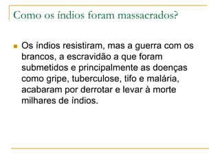 Como os índios foram massacrados?
 Os índios resistiram, mas a guerra com os
brancos, a escravidão a que foram
submetidos e principalmente as doenças
como gripe, tuberculose, tifo e malária,
acabaram por derrotar e levar à morte
milhares de índios.
 