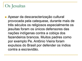 Os Jesuítas
 Apesar da descaracterização cultural
provocada pela catequese, durante mais de
três séculos os religiosos especialmente os
jesuítas foram os únicos defensores das
nações indígenas contra a cobiça dos
fazendeiros brancos. Muitos padres como
por exemplo Pe. Antônio Vieira foram
expulsos do Brasil por defender os índios
contra a escravidão.
 
