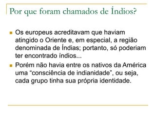 Por que foram chamados de Índios?
 Os europeus acreditavam que haviam
atingido o Oriente e, em especial, a região
denominada de Índias; portanto, só poderiam
ter encontrado índios...
 Porém não havia entre os nativos da América
uma “consciência de indianidade”, ou seja,
cada grupo tinha sua própria identidade.
 