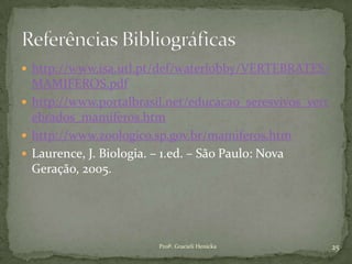 http://www.isa.utl.pt/def/waterlobby/VERTEBRATES/
MAMIFEROS.pdf
 http://www.portalbrasil.net/educacao_seresvivos_vert
ebrados_mamiferos.htm
 http://www.zoologico.sp.gov.br/mamiferos.htm
 Laurence, J. Biologia. – 1.ed. – São Paulo: Nova
Geração, 2005.
25Profª. Gracieli Henicka
 