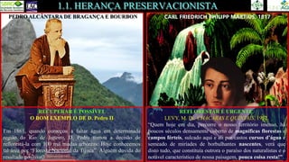 1.1. HERANÇA PRESERVACIONISTA
CARL FRIEDRICH PHILIPP MARTIUS, 1817
PEDRO ALCÂNTARA DE BRAGANÇA E BOURBON
REFLORESTAR É URGENTE.
LEVY, M. IN: CHÁCARAS E QUINTAIS, 1952.
“Quem hoje em dia, percorre o nosso território imenso, há
poucos séculos densamente coberto de magníficas florestas e
campos férteis, sulcado aqui e ali por castos cursos d’água e
semeado de miríades de borbulhantes nascentes, verá que
disto tudo, que constituía outrora o paraíso dos naturalistas e o
notável característico de nossa paisagem, pouca coisa resta!”.
RECUPERAR É POSSÍVEL
O BOM EXEMPLO DE D. Pedro II
Em 1861, quando começou a faltar água em determinada
região do Rio de Janeiro, D. Pedro tomou a decisão de
reflorestá-la com 100 mil mudas arbóreas. Hoje conhecemos
tal área por “Floresta Nacional da Tijuca”. Alguém duvida do
resultado positivo?
 