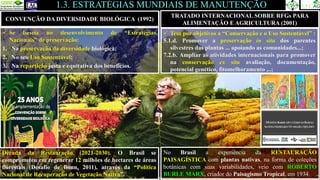 CONVENÇÃO DA DIVERSIDADE BIOLÓGICA (1992)
1.3. ESTRATÉGIAS MUNDIAIS DE MANUTENÇÃO
TRATADO INTERNACIONAL SOBRE RFGs PARA
ALIMENTAÇÃO E AGRICULTURA (2001)
✓ Tem por objetivos a “Conservação e o Uso Sustentável” :
5.1.d. Promover a preservação in situ dos parentes
silvestres das plantas ... apoiando as comunidades...;
7.2.b. Ampliar as atividades internacionais para promover
na conservação ex situ avaliação, documentação,
potencial genético, fitomelhoramento ,..;
2018
2006
✓ Se baseia no desenvolvimento de “Estratégias
Nacionais” de preservação:
1. Na preservação da diversidade biológica;
2. No seu Uso Sustentável;
3. Na repartição justa e equitativa dos benefícios.
Década da Restauração (2021-2030). O Brasil se
comprometeu em regenerar 12 milhões de hectares de áreas
florestais (Desafio de Bonn, 2011), através da “Política
Nacional de Recuperação de Vegetação Nativa”.
No Brasil a experiência da RESTAURAÇÃO
PAISAGÍSTICA com plantas nativas, na forma de coleções
botânicas com suas variabilidades, veio com ROBERTO
BURLE MARX, criador do Paisagismo Tropical, em 1934.
 