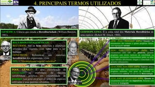 4. PRINCIPAIS TERMOS UTILIZADOS
OTTO
FRANKEL
ERNA K.
BENNETT
GERMOPLASMA: É a soma total dos Materiais Hereditários de
uma espécie. (Robert W. Allard, 1960).
RECURSOS FITOGENÉTICOS
RECURSOS: São os bens materiais e imateriais
oriundos dos vegetais, com valor para o ser
humano.
GENÉTICOS: Referem-se aos materiais
hereditários dos organismos vivos.
RFG = “Germoplasma vegetal valorável”
GENE POOL TERCIÁRIO (GP3): Espécies pouco
aparentadas onde seus cruzamentos com GP1 geram
progênies anômalas, com graus de letalidade ou
completamente estéreis, só com uso da Biotecnologia.
GENE POOL PRIMÁRIO (GP1): Quando os
cruzamentos são comuns e geram progênies férteis,
com segregação normal.
GENE POOL QUATERNÁRIO (GP4): Quando os
cruzamentos com GP1 são impossíveis. Somente com
técnicas de transgenia.
GENE POOL SECUNDÁRIO (GP2): Seus
cruzamentos com GP1 são possíveis, gerando
progênies com níveis variáveis de esterilidade ou
fertilidade, pareamento cromossômico pobre ou nulo,
cujos híbridos dificilmente chegam à maturidade e às
gerações subsequentes.
POOL GÊNICO: É uma classificação da
hibridização na exploração da máxima
variabilidade genética em cruzabilidade de
genótipos (um gene ou grupo de genes) de espécies
cultivadas e seus parentes silvestres. JACK ROLAND
HARLAN
GENÉTICA: Ciência que estuda a Hereditariedade (William Bateson,
1901).
 