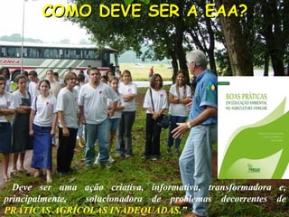 COMO DEVE SER A EAA?COMO DEVE SER A EAA?
Deve ser uma ação criativa, informativa, transformadora e,
principalmente, solucionadora de problemas decorrentes de
PRÁTICAS AGRÍCOLAS INADEQUADAS.”
 