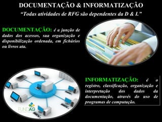 DOCUMENTAÇÃO & INFORMATIZAÇÃO
DOCUMENTAÇÃO: é a junção deé a junção de
dados dos acessos, sua organização edados dos acessos, sua organização e
disponibilização ordenada, em ficháriosdisponibilização ordenada, em fichários
ou livros ata.ou livros ata.
INFORMATIZAÇÃO: é o
registro, classificação, organização e
interpretação dos dados da
documentação, através do uso de
programas de computação.
INFORMATIZAÇÃO: é o
registro, classificação, organização e
interpretação dos dados da
documentação, através do uso de
programas de computação.
““Todas atividades de RFG são dependentes da D & I.”Todas atividades de RFG são dependentes da D & I.”
 
