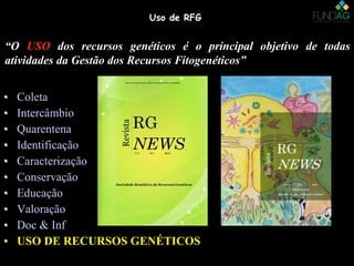 Uso de RFGUso de RFG
• ColetaColeta
• IntercâmbioIntercâmbio
• QuarentenaQuarentena
• IdentificaçãoIdentificação
• CaracterizaçãoCaracterização
• ConservaçãoConservação
• EducaçãoEducação
• ValoraçãoValoração
• Doc & InfDoc & Inf
• USO DE RECURSOS GENÉTICOSUSO DE RECURSOS GENÉTICOS
• ColetaColeta
• IntercâmbioIntercâmbio
• QuarentenaQuarentena
• IdentificaçãoIdentificação
• CaracterizaçãoCaracterização
• ConservaçãoConservação
• EducaçãoEducação
• ValoraçãoValoração
• Doc & InfDoc & Inf
• USO DE RECURSOS GENÉTICOSUSO DE RECURSOS GENÉTICOS
“O USOUSO dos recursos genéticos é o principal objetivo de todas
atividades da Gestão dos Recursos Fitogenéticos”
 