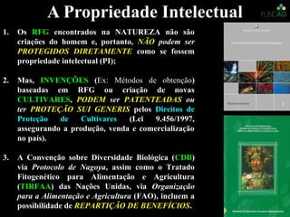 A Propriedade IntelectualA Propriedade Intelectual
1. Os RFG encontrados na NATUREZA não são
criações do homem e, portanto, NÃO podem ser
PROTEGIDOS DIRETAMENTE como se fossem
propriedade intelectual (PI);
2. Mas, INVENÇÕES (Ex: Métodos de obtenção)
baseadas em RFG ou criação de novas
CULTIVARES, PODEM ser PATENTEADAS ou
ter PROTEÇÃO SUI GENERIS pelos Direitos de
Proteção de Cultivares (Lei 9.456/1997,
assegurando a produção, venda e comercialização
no país).
3. A Convenção sobre Diversidade Biológica (CDB)
via Protocolo de Nagoya, assim como o Tratado
Fitogenético para Alimentação e Agricultura
(TIRFAA) das Nações Unidas, via Organização
para a Alimentação e Agricultura (FAO), incluem a
possibilidade de REPARTIÇÃO DE BENEFÍCIOS.
 