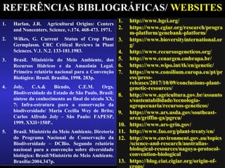 REFERÊNCIAS BIBLIOGRÁFICAS/ WEBSITES
1. Harlan, J.R. Agricultural Origins: Centers
and Noncenters. Science, v.174. 468-473. 1971.
2. Wilkes, G. Current Status of Crop Plant
Germplasm. CRC Critical Reviews in Plant
Sciences. V.1. N.2. 133-181.1983.
3. Brasil. Ministério do Meio Ambiente, dos
Recursos Hídricos e da Amazônia Legal.
Primeiro relatório nacional para a Convenção
Biológica: Brasil. Brasília, 1998. 283p.
4. Joly, C.A.& Bicudo, C.E.M. Orgs.
Biodiversidade do Estado de São Paulo, Brasil:
síntese do conhecimento ao final do século XX,
7: Infra-estrutura para a conservação da
biodiversidade/ Maria Cecilia Wey de Brito;
Carlos Alfredo Joly – São Paulo: FAPESP,
1999. XXII+150P..
5. Brasil. Ministério do Meio Ambiente. Diretoria
do Programa Nacional de Conservação da
Biodiversidade – DCBio. Segundo relatório
nacional para a convenção sobre diversidade
biológica: Brasil/Ministério do Meio Ambiente.
Brasília:2004.347p.
1. Harlan, J.R. Agricultural Origins: Centers
and Noncenters. Science, v.174. 468-473. 1971.
2. Wilkes, G. Current Status of Crop Plant
Germplasm. CRC Critical Reviews in Plant
Sciences. V.1. N.2. 133-181.1983.
3. Brasil. Ministério do Meio Ambiente, dos
Recursos Hídricos e da Amazônia Legal.
Primeiro relatório nacional para a Convenção
Biológica: Brasil. Brasília, 1998. 283p.
4. Joly, C.A.& Bicudo, C.E.M. Orgs.
Biodiversidade do Estado de São Paulo, Brasil:
síntese do conhecimento ao final do século XX,
7: Infra-estrutura para a conservação da
biodiversidade/ Maria Cecilia Wey de Brito;
Carlos Alfredo Joly – São Paulo: FAPESP,
1999. XXII+150P..
5. Brasil. Ministério do Meio Ambiente. Diretoria
do Programa Nacional de Conservação da
Biodiversidade – DCBio. Segundo relatório
nacional para a convenção sobre diversidade
biológica: Brasil/Ministério do Meio Ambiente.
Brasília:2004.347p.
1. http://www.bgci.org/
2. https://www.cgiar.org/research/progra
m-platform/genebank-platform/
3. https://www.bioversityinternational.or
g/
4. http://www.recursosgeneticos.org/
5. http://www.cenargen.embrapa.br/
6. https://www.wipo.int/tk/en/genetic/
7. https://www.consilium.europa.eu/pt/pr
ess/press-
releases/2017/10/09/conclusions-plant-
genetic-resources/
8. http://www.agricultura.gov.br/assunto
s/sustentabilidade/tecnologia-
agropecuaria/recursos-geneticos/
9. https://www.ars.usda.gov/southeast-
area/griffin-ga/pgrcu/
10. https://www.ars-grin.gov/
11. http://www.fao.org/plant-treaty/en/
12. http://www.environment.gov.au/topics
/science-and-research/australias-
biological-resources/nagoya-protocol-
convention-biological
13. https://blog.ciat.cigiar.org/origin-of-
1. http://www.bgci.org/
2. https://www.cgiar.org/research/progra
m-platform/genebank-platform/
3. https://www.bioversityinternational.or
g/
4. http://www.recursosgeneticos.org/
5. http://www.cenargen.embrapa.br/
6. https://www.wipo.int/tk/en/genetic/
7. https://www.consilium.europa.eu/pt/pr
ess/press-
releases/2017/10/09/conclusions-plant-
genetic-resources/
8. http://www.agricultura.gov.br/assunto
s/sustentabilidade/tecnologia-
agropecuaria/recursos-geneticos/
9. https://www.ars.usda.gov/southeast-
area/griffin-ga/pgrcu/
10. https://www.ars-grin.gov/
11. http://www.fao.org/plant-treaty/en/
12. http://www.environment.gov.au/topics
/science-and-research/australias-
biological-resources/nagoya-protocol-
convention-biological
13. https://blog.ciat.cigiar.org/origin-of-
crops/
 