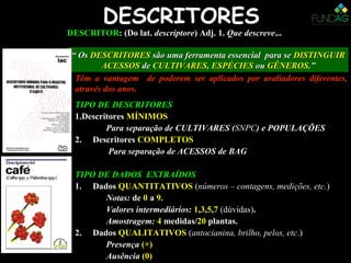 DESCRITORES
TIPO DE DESCRITORES
1.Descritores MÍNIMOSMÍNIMOS
Para separação de CULTIVARES (CULTIVARES (SNPCSNPC) e POPULAÇÕES) e POPULAÇÕES
2. Descritores COMPLETOSCOMPLETOS
Para separação de ACESSOS de BAGBAG
TIPO DE DADOS EXTRAÍDOS
1. Dados QUANTITATIVOS (números – contagens, medições, etc.)
Notas: de 0 a 9.
Valores intermediários: 1,3,5,7 (dúvidas).
Amostragem: 4 medidas//20 plantas.
2. Dados QUALITATIVOS (antocianina, brilho, pelos, etc.)
Presença (+)
Ausência (0)
DESCRITORDESCRITOR:: (Do lat.(Do lat. descriptoredescriptore) Adj. 1.) Adj. 1. Que descreveQue descreve......
““ OsOs DESCRITORESDESCRITORES são uma ferramenta essencial para sesão uma ferramenta essencial para se DISTINGUIRDISTINGUIR
ACESSOSACESSOS dede CULTIVARESCULTIVARES,, ESPÉCIESESPÉCIES ouou GÊNEROSGÊNEROS.”.”
Têm a vantagem de poderem ser aplicados por avaliadores diferentes,Têm a vantagem de poderem ser aplicados por avaliadores diferentes,
através dos anos.através dos anos.
 