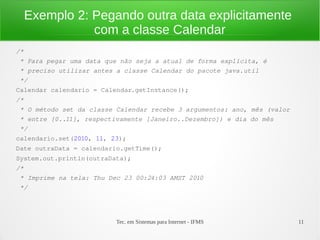 Exemplo 2: Pegando outra data explicitamente
             com a classe Calendar
/*
 * Para pegar uma data que não seja a atual de forma explícita, é
 * preciso utilizar antes a classe Calendar do pacote java.util
 */
Calendar calendario = Calendar.getInstance();
/*
 * O método set da classe Calendar recebe 3 argumentos: ano, mês (valor
 * entre [0..11], respectivamente [Janeiro..Dezembro]) e dia do mês
 */
calendario.set(2010, 11, 23);
Date outraData = calendario.getTime();
System.out.println(outraData);
/*
 * Imprime na tela: Thu Dec 23 00:24:03 AMST 2010
 */




                          Tec. em Sistemas para Internet - IFMS           11
 