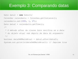 Exemplo 3: Comparando datas
Date data1 = new Date();
Calendar calendario = Calendar.getInstance();
calendario.set(1991, 1, 27);
Date data2 = calendario.getTime();
/*
 * O método after da classe Date verifica se a data
 * do objeto atual vem depois da data do argumento
 */
boolean dataUmEMaisAtual = data1.after(data2);
System.out.println(dataUmEMaisAtual); // Imprime true




                    Tec. em Sistemas para Internet - IFMS   12
 