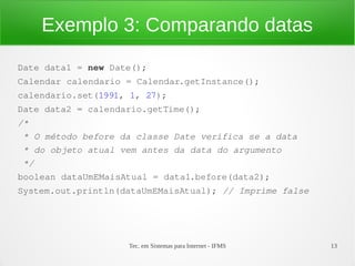 Exemplo 3: Comparando datas
Date data1 = new Date();
Calendar calendario = Calendar.getInstance();
calendario.set(1991, 1, 27);
Date data2 = calendario.getTime();
/*
 * O método before da classe Date verifica se a data
 * do objeto atual vem antes da data do argumento
 */
boolean dataUmEMaisAtual = data1.before(data2);
System.out.println(dataUmEMaisAtual); // Imprime false




                    Tec. em Sistemas para Internet - IFMS   13
 