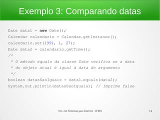 Exemplo 3: Comparando datas
Date data1 = new Date();
Calendar calendario = Calendar.getInstance();
calendario.set(1991, 1, 27);
Date data2 = calendario.getTime();
/*
 * O método equals da classe Date verifica se a data
 * do objeto atual é igual à data do argumento
 */
boolean datasSaoIguais = data1.equals(data2);
System.out.println(datasSaoIguais); // Imprime false




                    Tec. em Sistemas para Internet - IFMS   14
 
