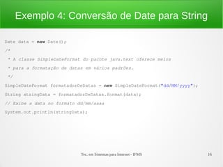 Exemplo 4: Conversão de Date para String

Date data = new Date();
/*
 * A classe SimpleDateFormat do pacote java.text oferece meios 
 * para a formatação de datas em vários padrões.
 */
SimpleDateFormat formatadorDeDatas = new SimpleDateFormat("dd/MM/yyyy");
String stringData = formatadorDeDatas.format(data);
// Exibe a data no formato dd/mm/aaaa
System.out.println(stringData);




                            Tec. em Sistemas para Internet - IFMS          16
 