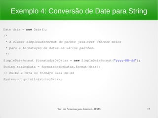 Exemplo 4: Conversão de Date para String

Date data = new Date();
/*
 * A classe SimpleDateFormat do pacote java.text oferece meios 
 * para a formatação de datas em vários padrões.
 */
SimpleDateFormat formatadorDeDatas = new SimpleDateFormat("yyyy­MM­dd");
String stringData = formatadorDeDatas.format(data);
// Exibe a data no formato aaaa­mm­dd
System.out.println(stringData);




                            Tec. em Sistemas para Internet - IFMS          17
 