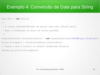 Exemplo 4: Conversão de Date para String

Date data = new Date();
/*
 * A classe SimpleDateFormat do pacote java.text oferece meios 
 * para a formatação de datas em vários padrões.
 */
SimpleDateFormat formatadorDeDatas = new SimpleDateFormat("dd/MM/yyyy hh:mm:ss");
String stringData = formatadorDeDatas.format(data);
// Exibe a data e horário no formato dd/mm/aaaa hh:mm:ss
System.out.println(stringData);




                             Tec. em Sistemas para Internet - IFMS          18
 