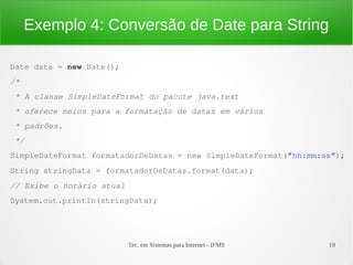 Exemplo 4: Conversão de Date para String

Date data = new Date();
/*
 * A classe SimpleDateFormat do pacote java.text 
 * oferece meios para a formatação de datas em vários 
 * padrões.
 */
SimpleDateFormat formatadorDeDatas = new SimpleDateFormat("hh:mm:ss");
String stringData = formatadorDeDatas.format(data);
// Exibe o horário atual
System.out.println(stringData);




                           Tec. em Sistemas para Internet - IFMS   19
 