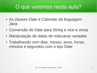 O que veremos nesta aula?

●   As classes Date e Calendar da linguagem
    Java
●   Conversão de Date para String e vice e versa
●   Manipulação de datas de máscaras variadas
●   Trabalhando com dias, meses, anos, horas,
    minutos e segundos com o tipo Date




                  Tec. em Sistemas para Internet - IFMS   2
 