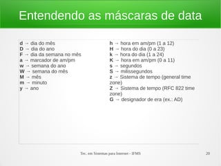 Entendendo as máscaras de data

d → dia do mês                          h → hora em am/pm (1 a 12)
D → dia do ano                          H → hora do dia (0 a 23)
F → dia da semana no mês                k → hora do dia (1 a 24)
a → marcador de am/pm                   K → hora em am/pm (0 a 11)
w → semana do ano                       s → segundos
W → semana do mês                       S → milissegundos
M → mês                                 z → Sistema de tempo (general time
m → minuto                              zone)
y → ano                                 Z → Sistema de tempo (RFC 822 time
                                        zone)
                                        G → designador de era (ex.: AD)




                       Tec. em Sistemas para Internet - IFMS                 20
 
