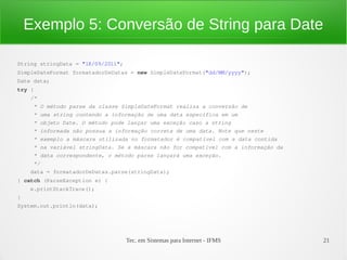 Exemplo 5: Conversão de String para Date

String stringData = "18/09/2011";
SimpleDateFormat formatadorDeDatas = new SimpleDateFormat("dd/MM/yyyy");
Date data;
try {
    /*
     * O método parse da classe SimpleDateFormat realiza a conversão de
     * uma string contendo a informação de uma data específica em um
     * objeto Date. O método pode lançar uma exceção caso a string
     * informada não possua a informação correta de uma data. Note que neste
     * exemplo a máscara utilizada no formatador é compatível com a data contida
     * na variável stringData. Se a máscara não for compatível com a informação da 
     * data correspondente, o método parse lançará uma exceção.
     */
    data = formatadorDeDatas.parse(stringData);
} catch (ParseException e) {
    e.printStackTrace();
}
System.out.println(data);




                                    Tec. em Sistemas para Internet - IFMS             21
 