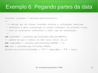 Exemplo 6: Pegando partes da data
Calendar calendar = Calendar.getInstance();
/*
 * O método get da classe Calendar retorna a informação desejada
 * referente à data armazenada no objeto Calendar. No próximo slide,
 * veja as constantes referentes a cada tipo de informação.
 */
int diaDoMes = calendar.get(Calendar.DAY_OF_MONTH);
// Lembre­se que o número do mês varia entre [0..1]
int numeroMes = calendar.get(Calendar.MONTH) + 1;
int ano = calendar.get(Calendar.YEAR);
System.out.println(diaDoMes + "/" + numeroMes + "/" + ano);




                         Tec. em Sistemas para Internet - IFMS         22
 