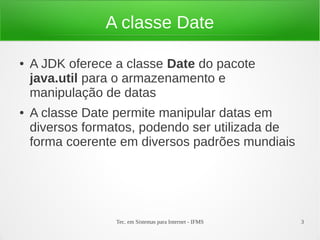 A classe Date

●   A JDK oferece a classe Date do pacote
    java.util para o armazenamento e
    manipulação de datas
●   A classe Date permite manipular datas em
    diversos formatos, podendo ser utilizada de
    forma coerente em diversos padrões mundiais




                  Tec. em Sistemas para Internet - IFMS   3
 
