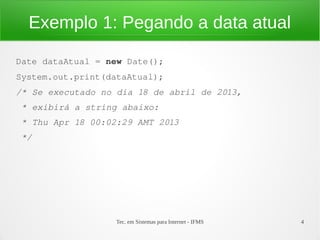 Exemplo 1: Pegando a data atual

Date dataAtual = new Date();
System.out.print(dataAtual);
/* Se executado no dia 18 de abril de 2013,
 * exibirá a string abaixo:
 * Thu Apr 18 00:02:29 AMT 2013
 */




                   Tec. em Sistemas para Internet - IFMS   4
 