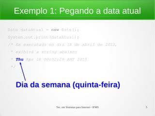 Exemplo 1: Pegando a data atual

Date dataAtual = new Date();
System.out.print(dataAtual);
/* Se executado no dia 18 de abril de 2013,
 * exibirá a string abaixo:
 * Thu Apr 18 00:02:29 AMT 2013
 */



      Dia da semana (quinta-feira)

                   Tec. em Sistemas para Internet - IFMS   5
 